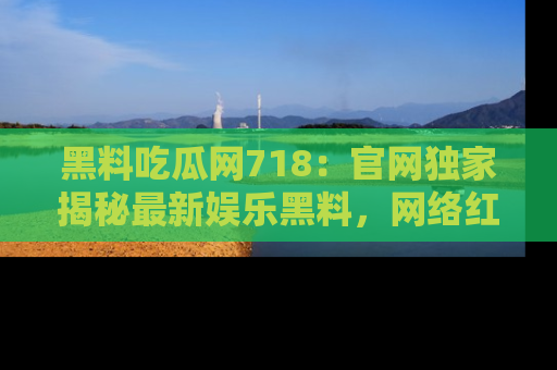 黑料吃瓜网718：官网独家揭秘最新娱乐黑料，网络红人齐聚一堂！