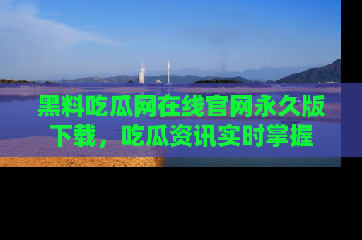 黑料吃瓜网在线官网永久版下载，吃瓜资讯实时掌握