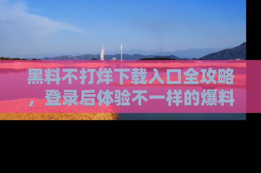 黑料不打烊下载入口全攻略，登录后体验不一样的爆料乐趣！