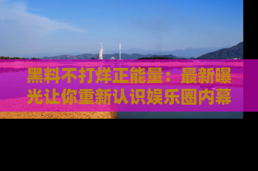 黑料不打烊正能量：最新曝光让你重新认识娱乐圈内幕！
