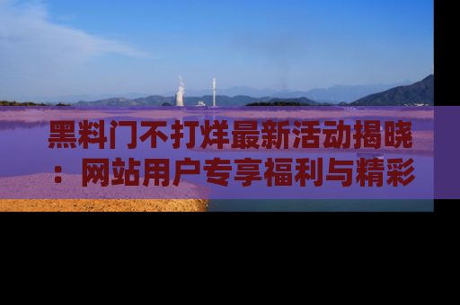 黑料门不打烊最新活动揭晓：网站用户专享福利与精彩内容抢先看