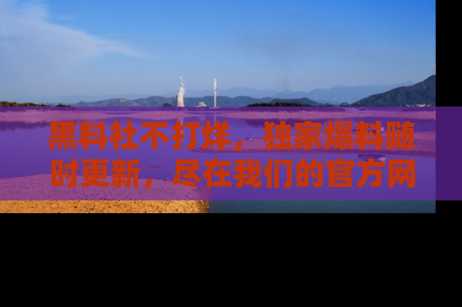 黑料社不打烊，独家爆料随时更新，尽在我们的官方网站网址！