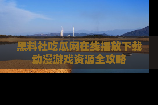 黑料社吃瓜网在线播放下载动漫游戏资源全攻略