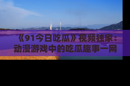 《91今日吃瓜》视频独家：动漫游戏中的吃瓜趣事一网打尽！