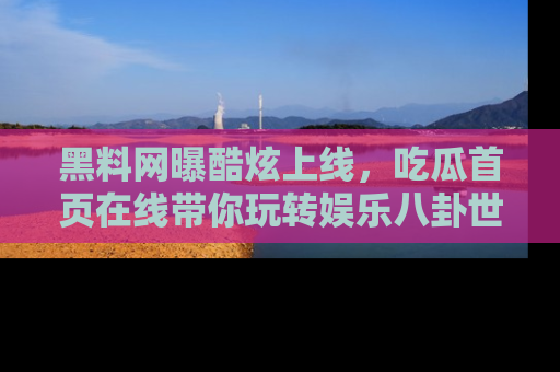 黑料网曝酷炫上线，吃瓜首页在线带你玩转娱乐八卦世界