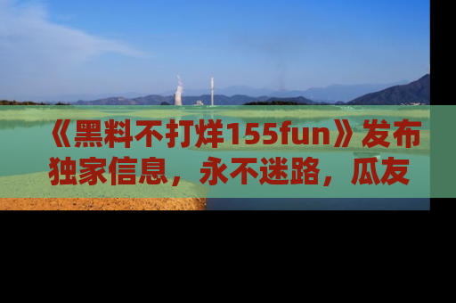 《黑料不打烊155fun》发布独家信息，永不迷路，瓜友们的最佳选择！