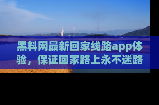黑料网最新回家线路app体验，保证回家路上永不迷路顺畅