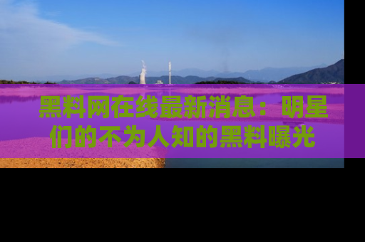 黑料网在线最新消息：明星们的不为人知的黑料曝光