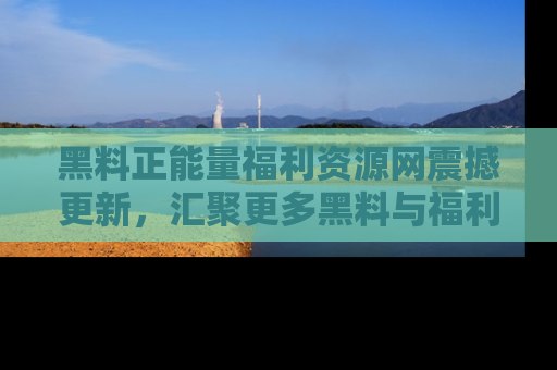 黑料正能量福利资源网震撼更新，汇聚更多黑料与福利！