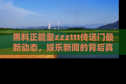 黑料正能量zzzttt传送门最新动态，娱乐新闻的背后真相尽在此处！