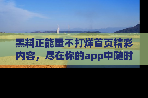 黑料正能量不打烊首页精彩内容，尽在你的app中随时观看