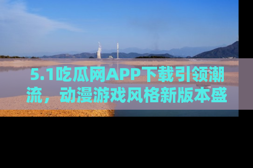 5.1吃瓜网APP下载引领潮流，动漫游戏风格新版本盛情发布！