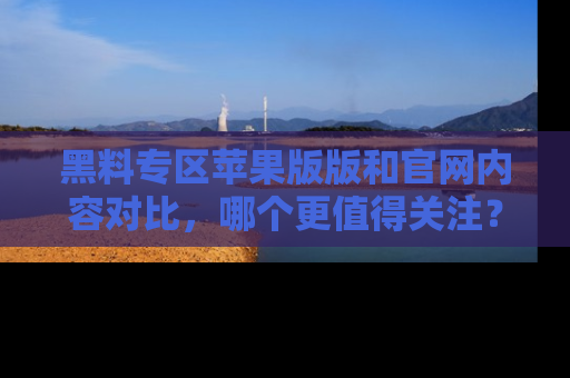 黑料专区苹果版版和官网内容对比，哪个更值得关注？