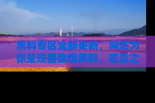 黑料专区全新更新，网站为你呈现最劲爆黑料，吃瓜之旅从这里开始！