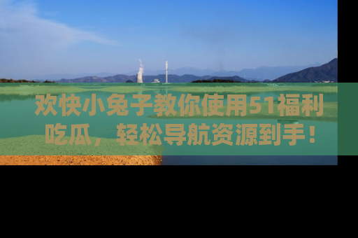 欢快小兔子教你使用51福利吃瓜，轻松导航资源到手！