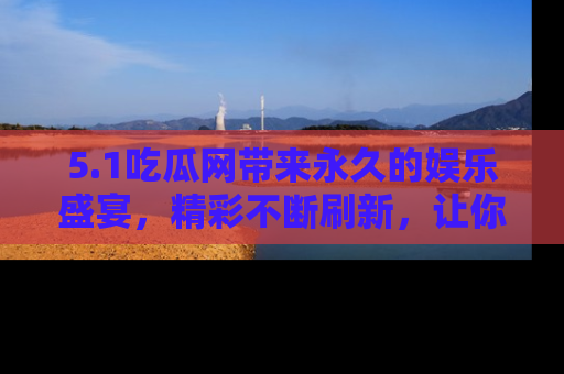 5.1吃瓜网带来永久的娱乐盛宴，精彩不断刷新，让你乐在其中