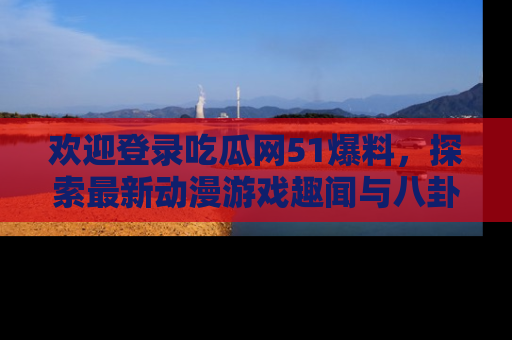 欢迎登录吃瓜网51爆料，探索最新动漫游戏趣闻与八卦！