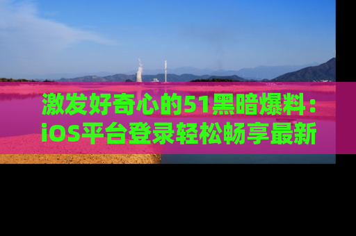 激发好奇心的51黑暗爆料：iOS平台登录轻松畅享最新八卦，刷新你的宠儿清单！