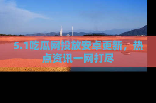 5.1吃瓜网投放安卓更新，热点资讯一网打尽