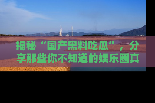 揭秘“国产黑料吃瓜”，分享那些你不知道的娱乐圈真实内幕！