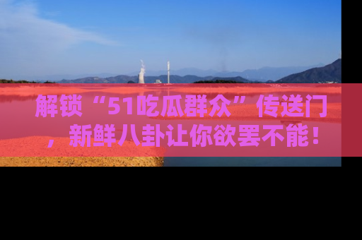 解锁“51吃瓜群众”传送门，新鲜八卦让你欲罢不能！