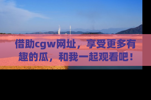 借助cgw网址，享受更多有趣的瓜，和我一起观看吧！