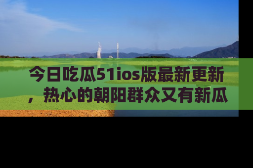 今日吃瓜51ios版最新更新，热心的朝阳群众又有新瓜要分享啦！