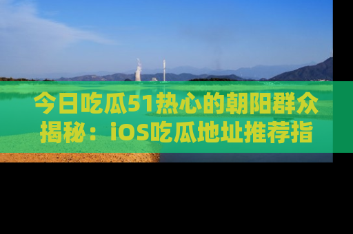 今日吃瓜51热心的朝阳群众揭秘：iOS吃瓜地址推荐指南！
