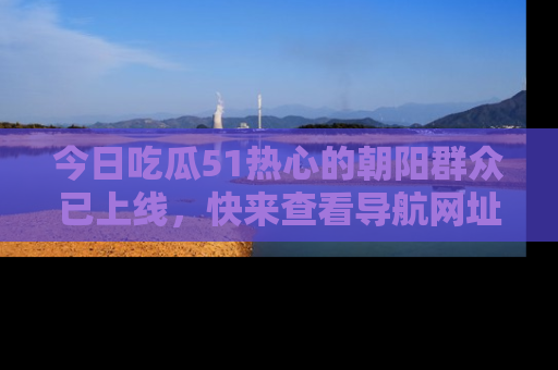 今日吃瓜51热心的朝阳群众已上线，快来查看导航网址，获取最新吃瓜资讯！