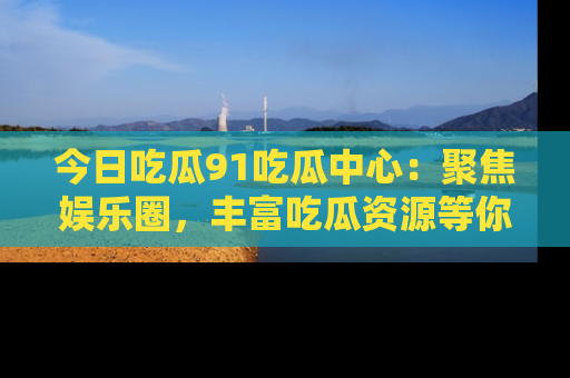 今日吃瓜91吃瓜中心：聚焦娱乐圈，丰富吃瓜资源等你解锁