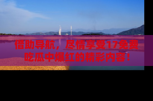 借助导航，尽情享受17免费吃瓜中爆红的精彩内容！