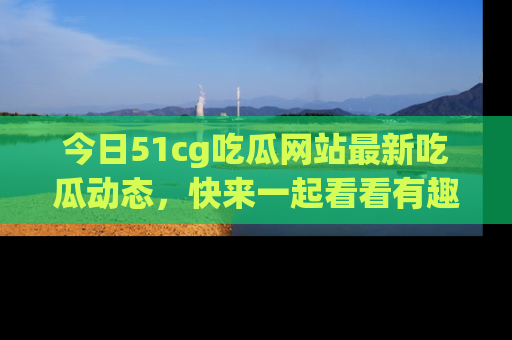 今日51cg吃瓜网站最新吃瓜动态，快来一起看看有趣的事情！