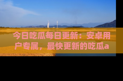 今日吃瓜每日更新：安卓用户专属，最快更新的吃瓜app值得拥有。