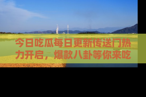 今日吃瓜每日更新传送门热力开启，爆款八卦等你来吃瓜