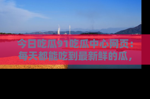 今日吃瓜91吃瓜中心网页：每天都能吃到最新鲜的瓜，八卦互动精彩无限！