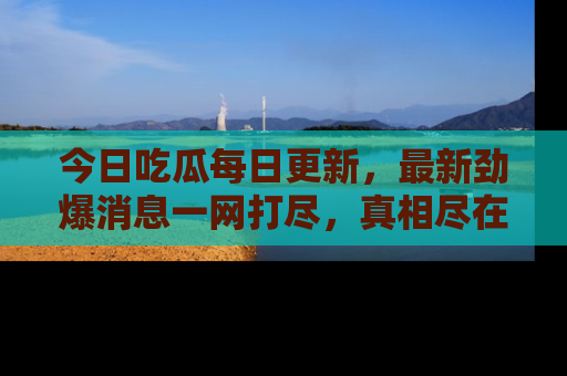 今日吃瓜每日更新，最新劲爆消息一网打尽，真相尽在其中！