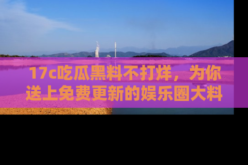 17c吃瓜黑料不打烊，为你送上免费更新的娱乐圈大料！