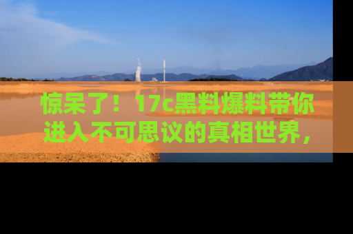 惊呆了！17c黑料爆料带你进入不可思议的真相世界，赶快看链接！