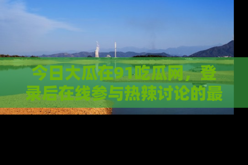 今日大瓜在91吃瓜网，登录后在线参与热辣讨论的最佳去处！