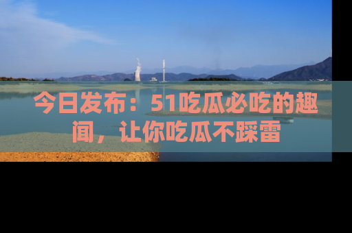 今日发布：51吃瓜必吃的趣闻，让你吃瓜不踩雷