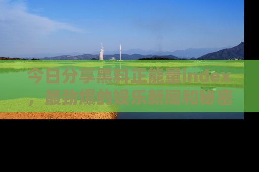 今日分享黑料正能量index，最劲爆的娱乐新闻和秘密等你来发现！