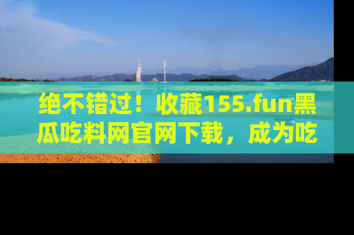 绝不错过！收藏155.fun黑瓜吃料网官网下载，成为吃瓜达人！