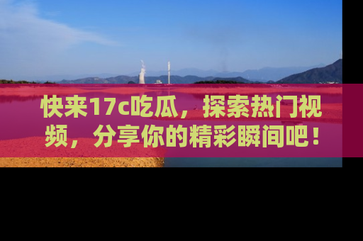 快来17c吃瓜，探索热门视频，分享你的精彩瞬间吧！