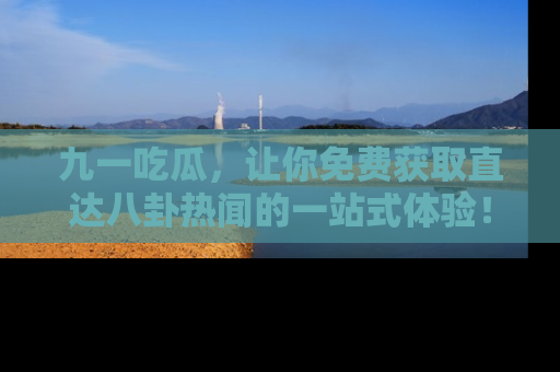 九一吃瓜，让你免费获取直达八卦热闻的一站式体验！