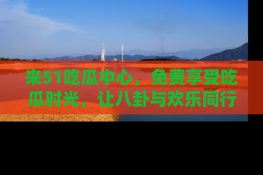 来51吃瓜中心，免费享受吃瓜时光，让八卦与欢乐同行！