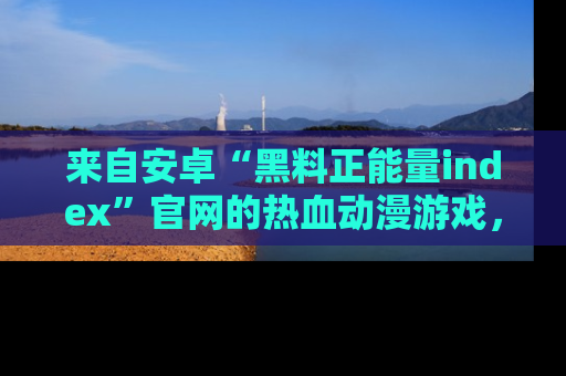 来自安卓“黑料正能量index”官网的热血动漫游戏，聚焦黑料与正能量的精彩时刻