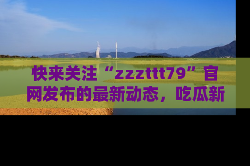 快来关注“zzzttt79”官网发布的最新动态，吃瓜新闻一手掌握，精彩不停！