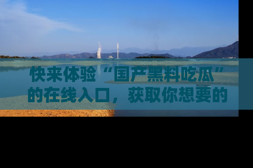 快来体验“国产黑料吃瓜”的在线入口，获取你想要的所有独家黑料！
