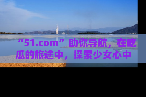“51.com”助你导航，在吃瓜的旅途中，探索少女心中的小秘密喔！