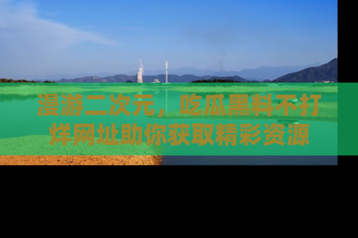 漫游二次元，吃瓜黑料不打烊网址助你获取精彩资源